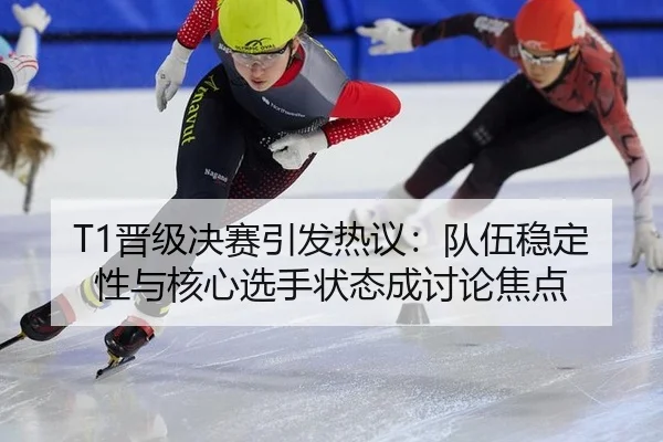 T1晋级决赛引发热议：队伍稳定性与核心选手状态成讨论焦点